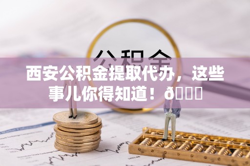杨浦西安公积金提取代办，这些事儿你得知道！😎